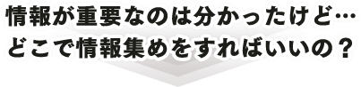 情報が重要なのは分かったけど… どこで情報集めをすればいいの？