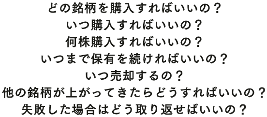 どの銘柄を購入すればいいの？ いつ購入すればいいの？ 何株購入すればいいの？ いつまで保有を続ければいいの？ いつ売却するの？ 他の銘柄が上がってきたらどうすればいいの？ 失敗した場合はどう取り返せばいいの？