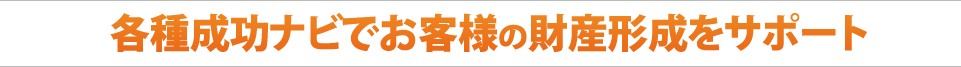各種成功ナビでお客様の財産形成をサポート