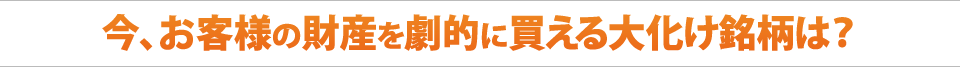 今、お客様の財産を劇的に買える大化け銘柄は？