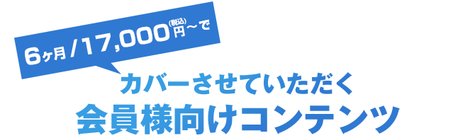 3ヶ月/9,000円～でカバーさせていただく会員様向けコンテンツ